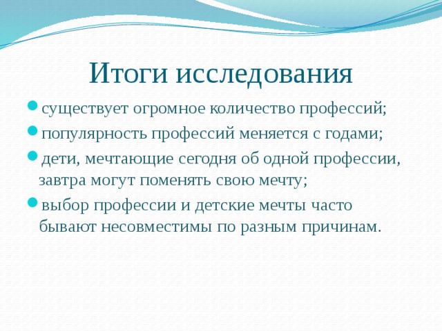 Итоги исследования существует огромное количество профессий; популярность профессий меняется с годами; дети, мечтающие сегодня об одной профессии, завтра могут поменять свою мечту; выбор профессии и детские мечты часто бывают несовместимы по разным причинам. 