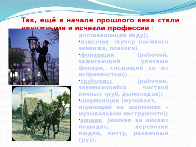 Так, ещё в начале прошлого века стали ненужными и исчезли профессии : водовоз  (возчик, доставляющий воду); извозчик   (кучер наёмного экипажа, повозки) фонарщик   (рабочий, зажигающий уличные фонари, следящий за их исправностью); трубочист   (рабочий, занимающийся чисткой печных труб, дымоходов); шарманщик  (музыкант, играющий на шарманке – музыкальном инструменте); ямщик   (возчик на ямских лошадях, перевозил людей, почту, различный груз). 