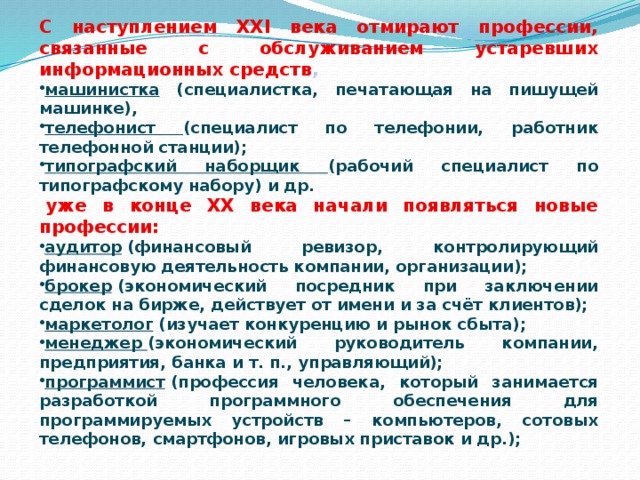 С наступлением ХХI века отмирают профессии, связанные с обслуживанием устаревших информационных средств , машинистка (специалистка, печатающая на пишущей машинке), телефонист (специалист по телефонии, работник телефонной станции); типографский наборщик (рабочий специалист по типографскому набору) и др.   уже в конце ХХ века начали появляться новые профессии: аудитор  (финансовый ревизор, контролирующий финансовую деятельность компании, организации); брокер  (экономический посредник при заключении сделок на бирже, действует от имени и за счёт клиентов); маркетолог  (изучает конкуренцию и рынок сбыта); менеджер  (экономический руководитель компании, предприятия, банка и т. п., управляющий); программист  (профессия человека, который занимается разработкой программного обеспечения для программируемых устройств – компьютеров, сотовых телефонов, смартфонов, игровых приставок и др.); 
