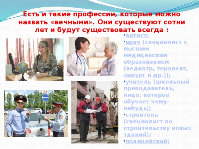 Есть и такие профессии, которые можно назвать «вечными». Они существуют сотни лет и будут существовать всегда : артист ; врач (специалист с высшим медицинским образованием (педиатр, терапевт, хирург и др.)); учитель (школьный преподаватель, лицо, которое обучает чему- нибудь); строитель (специалист по строительству новых зданий); полицейский ;  