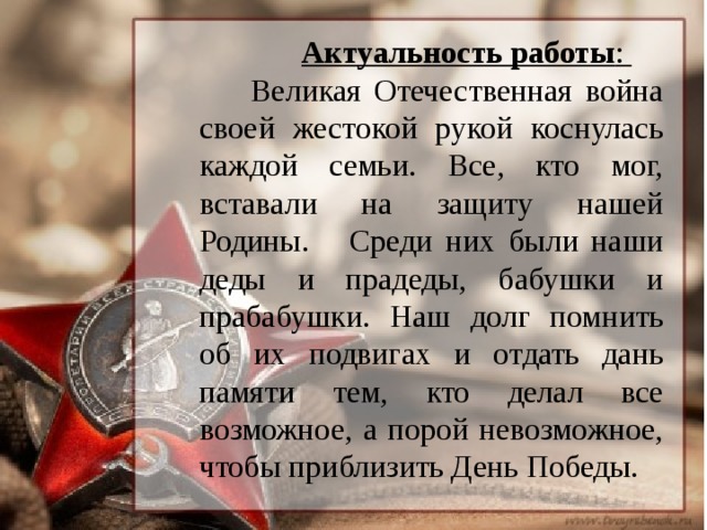 Актуальность работы :  Великая Отечественная война своей жестокой рукой коснулась каждой семьи. Все, кто мог, вставали на защиту нашей Родины. Среди них были наши деды и прадеды, бабушки и прабабушки. Наш долг помнить об их подвигах и отдать дань памяти тем, кто делал все возможное, а порой невозможное, чтобы приблизить День Победы.