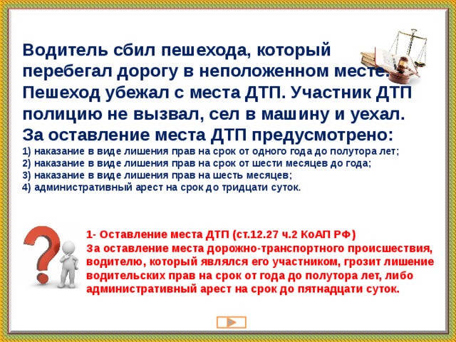 Водитель сбил пешехода, который перебегал дорогу в неположенном месте. Пешеход убежал с места ДТП. Участник ДТП полицию не вызвал, сел в машину и уехал. За оставление места ДТП предусмотрено:  1) наказание в виде лишения прав на срок от одного года до полутора лет;  2) наказание в виде лишения прав на срок от шести месяцев до года; 3) наказание в виде лишения прав на шесть месяцев; 4) административный арест на срок до тридцати суток.   1- Оставление места ДТП (ст.12.27 ч.2 КоАП РФ)   За оставление места дорожно-транспортного происшествия, водителю, который являлся его участником, грозит лишение водительских прав на срок от года до полутора лет, либо административный арест на срок до пятнадцати суток.   