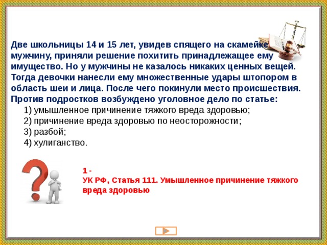 Две школьницы 14 и 15 лет, увидев спящего на скамейке мужчину, приняли решение похитить принадлежащее ему имущество. Но у мужчины не казалось никаких ценных вещей. Тогда девочки нанесли ему множественные удары штопором в область шеи и лица. После чего покинули место происшествия. Против подростков возбуждено уголовное дело по статье:  1) умышленное причинение тяжкого вреда здоровью;  2) причинение вреда здоровью по неосторожности;  3) разбой;  4) хулиганство.   1 -  УК РФ, Статья 111. Умышленное причинение тяжкого вреда здоровью 