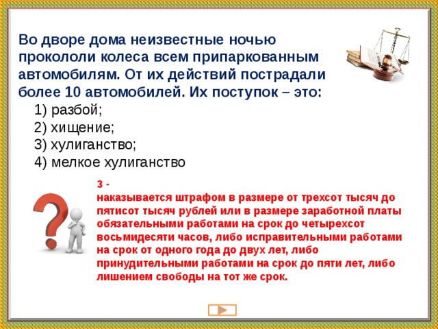 Во дворе дома неизвестные ночью прокололи колеса всем припаркованным автомобилям. От их действий пострадали более 10 автомобилей. Их поступок – это:  1) pазбой;  2) xищение;  3) xулиганство;  4) мелкое хулиганство 3 -  наказывается штрафом в размере от трехсот тысяч до пятисот тысяч рублей или в размере заработной платы обязательными работами на срок до четырехсот восьмидесяти часов, либо исправительными работами на срок от одного года до двух лет, либо принудительными работами на срок до пяти лет, либо лишением свободы на тот же срок.   