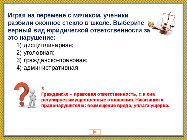 Играя на перемене с мячиком, ученики разбили оконное стекло в школе. Выберите верный вид юридической ответственности за это нарушение:  1) дисциплинарная;  2) уголовная;  3) гражданско-правовая;  4) административная. 3 -  Гражданско – правовая ответственность, т. к она регулирует имущественные отношения. Наказания к правонарушителю: возмещение вреда, уплата ущерба.   