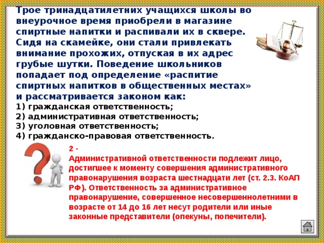 Трое тринадцатилетних учащихся школы во внеурочное время приобрели в магазине спиртные напитки и распивали их в сквере. Сидя на скамейке, они стали привлекать внимание прохожих, отпуская в их адрес грубые шутки. Поведение школьников попадает под определение «распитие спиртных напитков в общественных местах» и рассматривается законом как:  1) гражданская ответственность;  2) административная ответственность;  3) уголовная ответственность;  4) гражданско-правовая ответственность. 2 -  Административной ответственности подлежит лицо, достигшее к моменту совершения административного правонарушения возраста шестнадцати лет (ст. 2.3. КоАП РФ). Ответственность за административное правонарушение, совершенное несовершеннолетними в возрасте от 14 до 16 лет несут родители или иные законные представители (опекуны, попечители).  