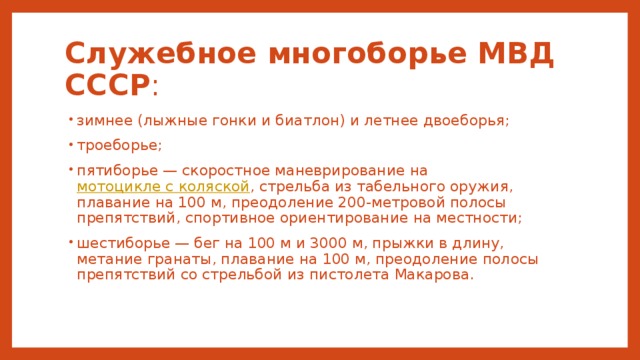 Служебное многоборье МВД СССР : зимнее (лыжные гонки и биатлон) и летнее двоеборья; троеборье; пятиборье — скоростное маневрирование на мотоцикле с коляской , стрельба из табельного оружия, плавание на 100 м, преодоление 200-метровой полосы препятствий, спортивное ориентирование на местности; шестиборье — бег на 100 м и 3000 м, прыжки в длину, метание гранаты, плавание на 100 м, преодоление полосы препятствий со стрельбой из пистолета Макарова. 