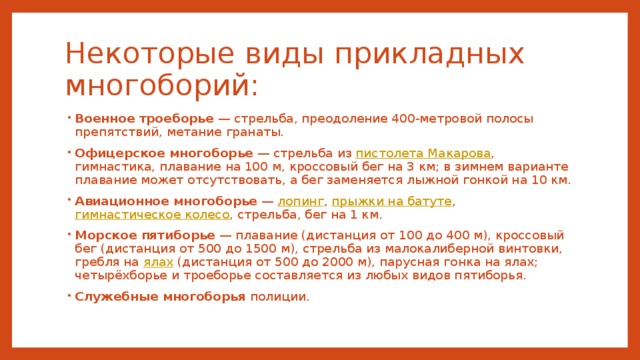 Некоторые виды прикладных многоборий: Военное троеборье  — стрельба, преодоление 400-метровой полосы препятствий, метание гранаты. Офицерское многоборье  — стрельба из пистолета Макарова , гимнастика, плавание на 100 м, кроссовый бег на 3 км; в зимнем варианте плавание может отсутствовать, а бег заменяется лыжной гонкой на 10 км. Авиационное многоборье  — лопинг , прыжки на батуте , гимнастическое колесо , стрельба, бег на 1 км. Морское пятиборье  — плавание (дистанция от 100 до 400 м), кроссовый бег (дистанция от 500 до 1500 м), стрельба из малокалиберной винтовки, гребля на ялах (дистанция от 500 до 2000 м), парусная гонка на ялах; четырёхборье и троеборье составляется из любых видов пятиборья. Служебные многоборья полиции. 