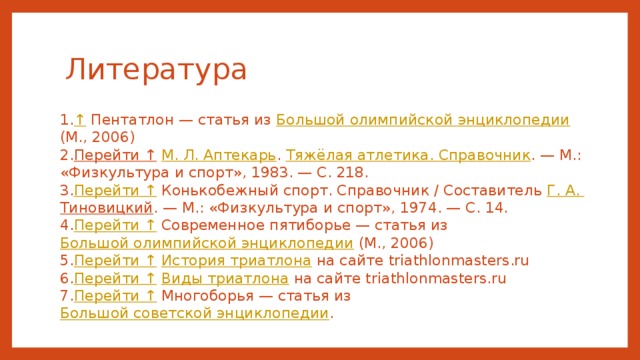 Литература ↑  Пентатлон — статья из Большой олимпийской энциклопедии (М., 2006) Перейти ↑  М. Л. Аптекарь . Тяжёлая атлетика. Справочник . — М.: «Физкультура и спорт», 1983. — С. 218. Перейти ↑ Конькобежный спорт. Справочник / Составитель Г. А. Тиновицкий . — М.: «Физкультура и спорт», 1974. — С. 14. Перейти ↑ Современное пятиборье — статья из Большой олимпийской энциклопедии (М., 2006) Перейти ↑  История триатлона на сайте triathlonmasters.ru Перейти ↑  Виды триатлона на сайте triathlonmasters.ru Перейти ↑ Многоборья — статья из Большой советской энциклопедии .  