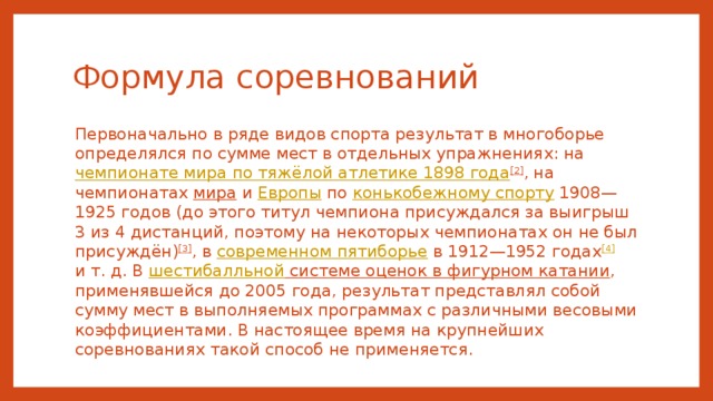 Формула соревнований Первоначально в ряде видов спорта результат в многоборье определялся по сумме мест в отдельных упражнениях: на чемпионате мира по тяжёлой атлетике 1898 года [2] , на чемпионатах мира и Европы по конькобежному спорту 1908—1925 годов (до этого титул чемпиона присуждался за выигрыш 3 из 4 дистанций, поэтому на некоторых чемпионатах он не был присуждён) [3] , в современном пятиборье в 1912—1952 годах [4] и т. д. В шестибалльной системе оценок в фигурном катании , применявшейся до 2005 года, результат представлял собой сумму мест в выполняемых программах с различными весовыми коэффициентами. В настоящее время на крупнейших соревнованиях такой способ не применяется. 