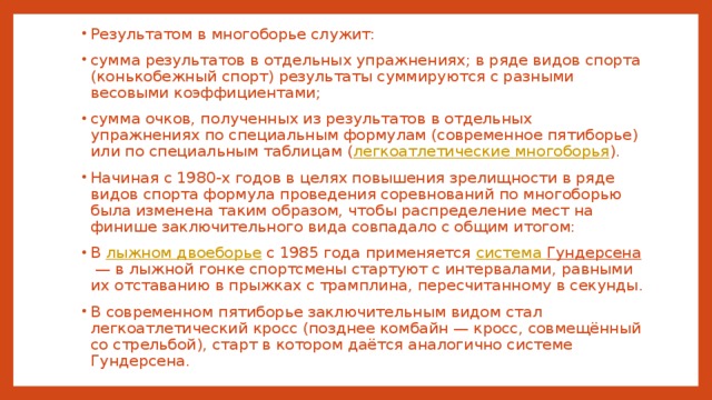 Результатом в многоборье служит: сумма результатов в отдельных упражнениях; в ряде видов спорта (конькобежный спорт) результаты суммируются с разными весовыми коэффициентами; сумма очков, полученных из результатов в отдельных упражнениях по специальным формулам (современное пятиборье) или по специальным таблицам ( легкоатлетические многоборья ). Начиная с 1980-х годов в целях повышения зрелищности в ряде видов спорта формула проведения соревнований по многоборью была изменена таким образом, чтобы распределение мест на финише заключительного вида совпадало с общим итогом: В лыжном двоеборье с 1985 года применяется система Гундерсена  — в лыжной гонке спортсмены стартуют с интервалами, равными их отставанию в прыжках с трамплина, пересчитанному в секунды. В современном пятиборье заключительным видом стал легкоатлетический кросс (позднее комбайн — кросс, совмещённый со стрельбой), старт в котором даётся аналогично системе Гундерсена. 