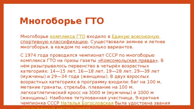 Многоборье ГТО Многоборье комплекса ГТО входило в Единую всесоюзную спортивную классификацию . Существовали зимнее и летнее многоборья, в каждом по несколько вариантов. С 1974 года проводился чемпионат СССР по многоборью комплекса ГТО на призы газеты «Комсомольская правда» . В нём разыгрывалось первенство в четырёх возрастных категориях: 14—15 лет, 16—18 лет, 19—28 лет, 29—39 лет (мужчины) и 29—34 года (женщины). В двух взрослых возрастных категориях в программу входили: бег на 100 м, метание гранаты, стрельба, плавание на 100 м, легкоатлетический кросс на 3000 м (мужчины) и 1000 м (женщины). Наиболее титулованная участница, 9-кратная чемпионка СССР Наталья Богословская была удостоена звания «заслуженный мастер спорта » . 