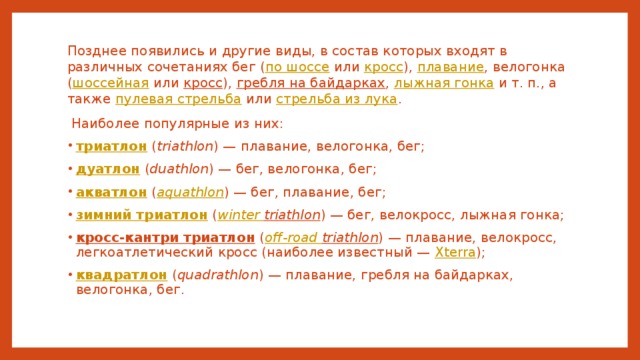 Позднее появились и другие виды, в состав которых входят в различных сочетаниях бег ( по шоссе или кросс ), плавание , велогонка ( шоссейная или кросс ), гребля на байдарках , лыжная гонка и т. п., а также пулевая стрельба или стрельба из лука .  Наиболее популярные из них: триатлон ( triathlon ) — плавание, велогонка, бег; дуатлон ( duathlon ) — бег, велогонка, бег; акватлон ( aquathlon ) — бег, плавание, бег; зимний триатлон ( winter  triathlon ) — бег, велокросс, лыжная гонка; кросс-кантри триатлон ( off-road  triathlon ) — плавание, велокросс, легкоатлетический кросс (наиболее известный — Xterra ); квадратлон ( quadrathlon ) — плавание, гребля на байдарках, велогонка, бег. 
