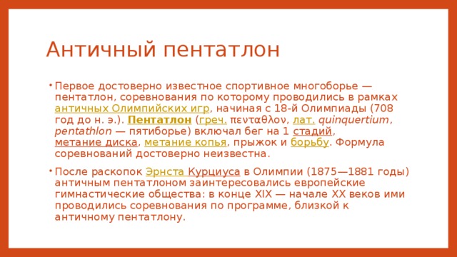 Античный пентатлон Первое достоверно известное спортивное многоборье — пентатлон, соревнования по которому проводились в рамках античных Олимпийских игр , начиная с 18-й Олимпиады (708 год до н. э.). Пентатлон ( греч. πενταθλον, лат.   quinquertium , pentathlon  — пятиборье) включал бег на 1 стадий , метание диска , метание копья , прыжок и борьбу . Формула соревнований достоверно неизвестна. После раскопок Эрнста Курциуса в Олимпии (1875—1881 годы) античным пентатлоном заинтересовались европейские гимнастические общества: в конце XIX — начале XX веков ими проводились соревнования по программе, близкой к античному пентатлону. 