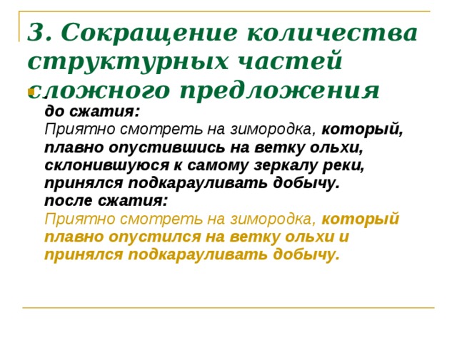 3. Сокращение количества структурных частей сложного предложения .  до сжатия:  Приятно смотреть на зимородка,  который, плавно опустившись на ветку ольхи, склонившуюся к самому зеркалу реки, принялся подкарауливать добычу.  после сжатия:  Приятно смотреть на зимородка,  который плавно опустился на ветку ольхи и принялся подкарауливать добычу.    