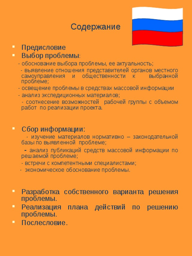Содержание Предисловие Выбор проблемы :  - обоснование выбора проблемы, ее актуальность;  - выявление отношения представителей органов местного самоуправления и общественности к выбранной проблеме;  - освещение проблемы в средствах массовой информации  - анализ экспедиционных материалов;  - соотнесение возможностей рабочей группы с объемом работ по реализации проекта. Сбор информации:  - изучение материалов нормативно – законодательной базы по выявленной проблеме;  - анализ публикаций средств массовой информации по решаемой проблеме;  - встречи с компетентными специалистами;  - экономическое обоснование проблемы. Разработка собственного варианта решения проблемы. Реализация плана действий по решению проблемы. Послесловие. 