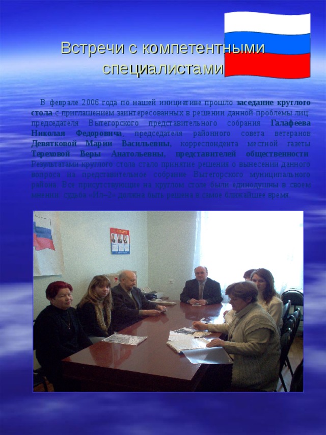 Встречи с компетентными специалистами  В феврале 2006 года по нашей инициативе прошло заседание круглого стола с приглашением заинтересованных в решении данной проблемы лиц: председателя Вытегорского представительного собрания Галафеева Николая Федоровича , председателя районного совета ветеранов Девятковой Марии  Васильевны, корреспондента местной газеты Тереховой Веры  Анатольевны,  представителей общественности . Результатами круглого стола стало принятие решения о вынесении данного вопроса на представительное собрание Вытегорского муниципального района. Все присутствующие на круглом столе были единодушны в своем мнении: судьба «Ил–2» должна быть решена в самое ближайшее время. 
