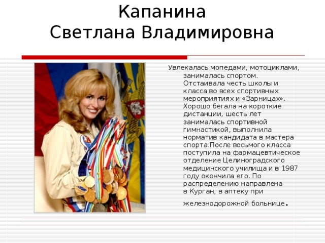 Капанина  Светлана Владимировна Увлекалась мопедами, мотоциклами, занималась спортом. Отстаивала честь школы и класса во всех спортивных мероприятиях и «Зарницах». Хорошо бегала на короткие дистанции, шесть лет занималась спортивной гимнастикой, выполнила норматив кандидата в мастера спорта.После восьмого класса поступила на фармацевтическое отделение Целиноградского медицинского училища и в 1987 году окончила его. По распределению направлена в Курган, в аптеку при железнодорожной больнице . 