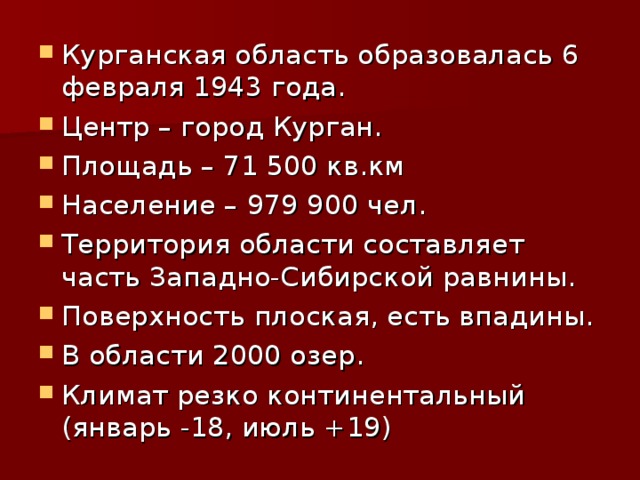 Курганская область образовалась 6 февраля 1943 года. Центр – город Курган. Площадь – 71 500 кв.км Население – 979 900 чел. Территория области составляет часть Западно-Сибирской равнины. Поверхность плоская, есть впадины. В области 2000 озер. Климат резко континентальный (январь -18, июль +19) 