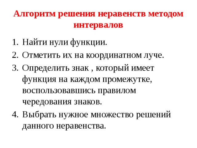 Алгоритм решения неравенств методом интервалов Найти нули функции. Отметить их на координатном луче. Определить знак , который имеет функция на каждом промежутке, воспользовавшись правилом чередования знаков. Выбрать нужное множество решений данного неравенства. 