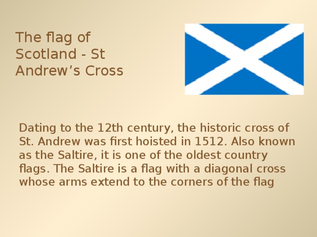 The flag of Scotland - St Andrew’s Cross  Dating to the 12th century, the historic cross of St. Andrew was first hoisted in 1512. Also known as the Saltire, it is one of the oldest country flags. The Saltire is a flag with a diagonal cross whose arms extend to the corners of the flag 