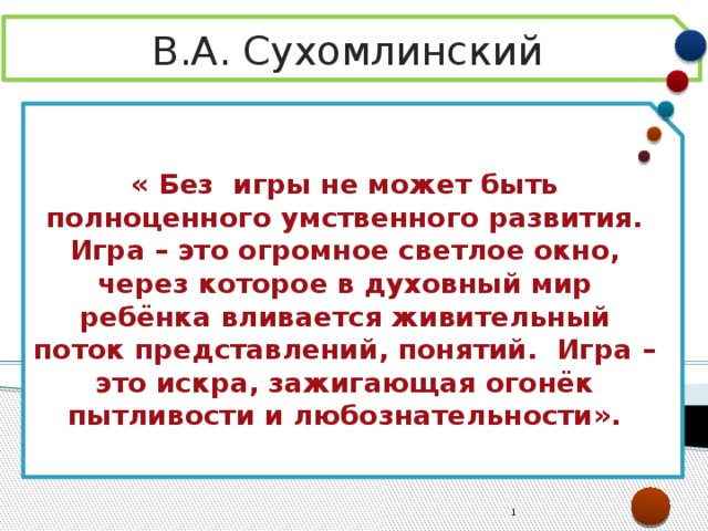 В.А. Сухомлинский « Без игры не может быть полноценного умственного развития. Игра – это огромное светлое окно, через которое в духовный мир ребёнка вливается живительный поток представлений, понятий. Игра – это искра, зажигающая огонёк пытливости и любознательности».  