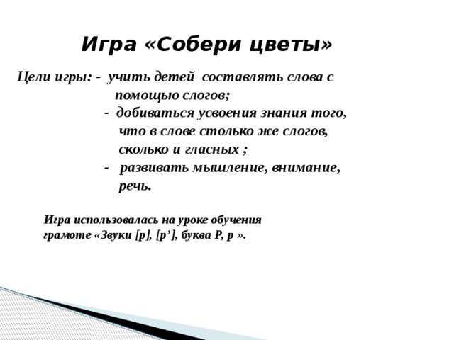 Игра «Собери цветы» Цели игры: -  учить детей составлять слова с  помощью слогов;  - добиваться усвоения знания того,  что в слове столько же слогов,  сколько и гласных ;  - развивать мышление, внимание,  речь. Игра использовалась на уроке обучения грамоте «Звуки [р], [р’], буква Р, р ». 