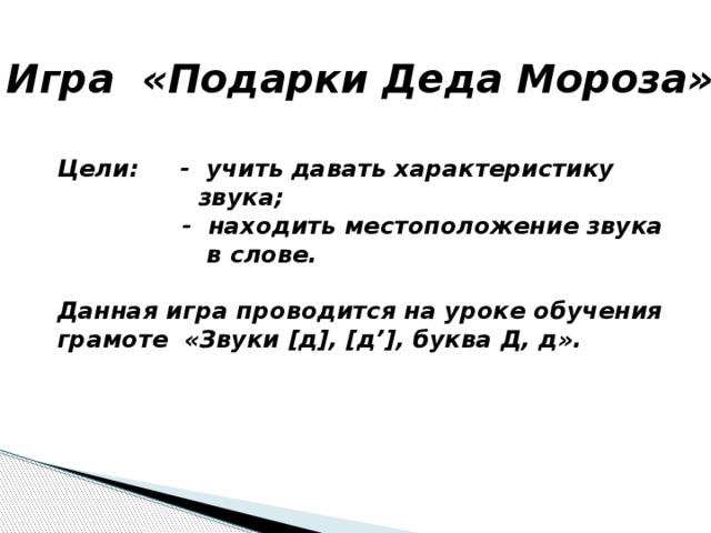 Игра «Подарки Деда Мороза» Цели: - учить давать характеристику  звука;  - находить местоположение звука  в слове.  Данная игра проводится на уроке обучения грамоте «Звуки [д], [д’], буква Д, д». 