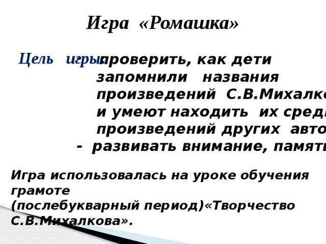 Игра «Ромашка» Цель игры :  проверить, как дети  запомнили названия  произведений С.В.Михалкова  и умеют находить их среди  произведений других авторов; - развивать внимание, память. Игра использовалась на уроке обучения грамоте (послебукварный период)«Творчество С.В.Михалкова». 