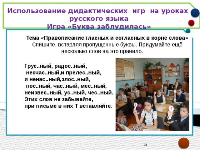 Использование дидактических игр на уроках русского языка Игра «Буква заблудилась»  Тема «Правописание гласных и согласных в корне слова» Спишите, вставляя пропущенные буквы. Придумайте ещё несколько слов на это правило.  Грус..ный, радос..ный,  несчас..ный,и прелес..ный, и ненас..ный,злос..ный,  пос..ный, час..ный, мес..ный, неизвес..ный, ус..ный, чес..ный. Этих слов не забывайте, при письме в них Т вставляйте . 21 