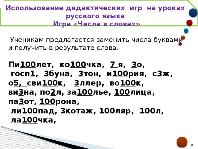 Использование дидактических игр на уроках русского языка Игра «Числа в словах»   Ученикам предлагается заменить числа буквами и получить в результате слова. Пи 100 лет,  ко 100 чка,   7  я,   3 о,  госп 1 ,   3 буна,   3 тон,  и 100 рия,  с 3 ж, о 5, сви 100 к,    3 ллер,  во 100 к, ви 3 на, по 2 л, за 100 лье,  100 лица, па 3 от,  100 рона,  ли 100 пад,  3 котаж,  100 ляр,   100 л,  ла 100 чка,  21 