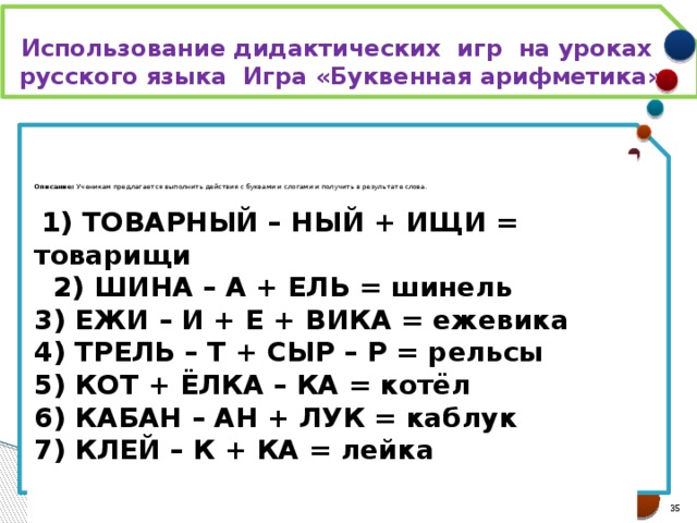 Использование дидактических игр на уроках русского языка Игра «Буквенная арифметика»    Описание:  Ученикам предлагается выполнить действия с буквами и слогами и получить в результате слова.    1) ТОВАРНЫЙ – НЫЙ + ИЩИ = товарищи   2) ШИНА – А + ЕЛЬ = шинель  3) ЕЖИ – И + Е + ВИКА = ежевика  4) ТРЕЛЬ – Т + СЫР – Р = рельсы  5) КОТ + ЁЛКА – КА = котёл  6) КАБАН – АН + ЛУК = каблук  7) КЛЕЙ – К + КА = лейка      21 