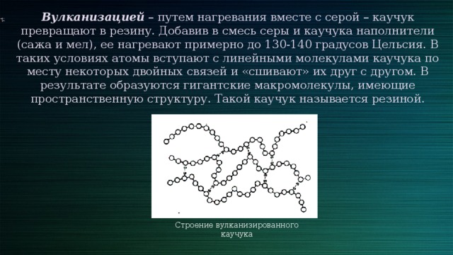 Вулканизацией – путем нагревания вместе с серой – каучук превращают в резину. Добавив в смесь серы и каучука наполнители (сажа и мел), ее нагревают примерно до 130-140 градусов Цельсия. В таких условиях атомы вступают с линейными молекулами каучука по месту некоторых двойных связей и «сшивают» их друг с другом. В результате образуются гигантские макромолекулы, имеющие пространственную структуру. Такой каучук называется резиной. Строение вулканизированного каучука 