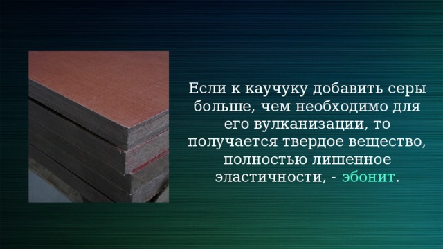 Если к каучуку добавить серы больше, чем необходимо для его вулканизации, то получается твердое вещество, полностью лишенное эластичности, - эбонит . 
