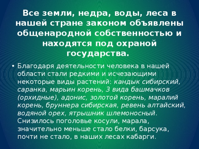 Все земли, недра, воды, леса в нашей стране законом объявлены общенародной собственностью и находятся под охраной государства. Благодаря деятельности человека в нашей области стали редкими и исчезающими некоторые виды растений: кандык сибирский, саранка, марьин корень, 3 вида башмачков (орхидные), адонис, золотой корень, маралий корень, бруннера сибирская, ревень алтайский, водяной орех, ятрышник шлемоносный . Снизилось поголовье косули, марала, значительно меньше стало белки, барсука, почти не стало, в наших лесах кабарги. 