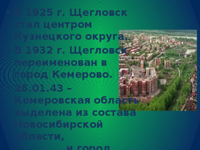 В 1925 г. Щегловск стал центром Кузнецкого округа. В 1932 г. Щегловск переименован в город Кемерово. 26.01.43 – Кемеровская область выделена из состава Новосибирской области, и город Кемерово получил статус областного центра.   