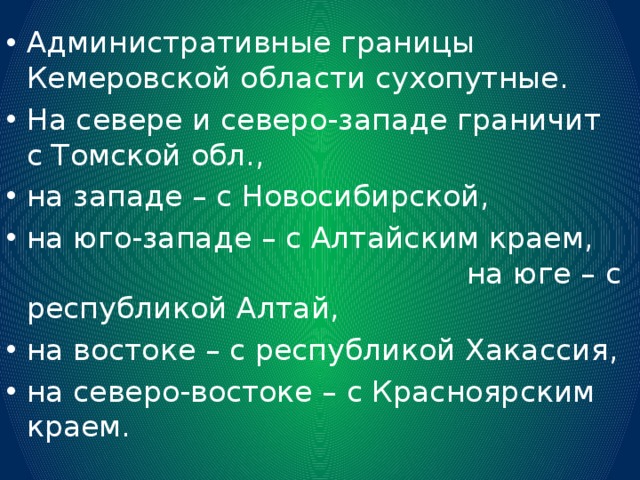 Административные границы Кемеровской области сухопутные. На севере и северо-западе граничит с Томской обл., на западе – с Новосибирской, на юго-западе – с Алтайским краем, на юге – с республикой Алтай, на востоке – с республикой Хакассия, на северо-востоке – с Красноярским краем. 