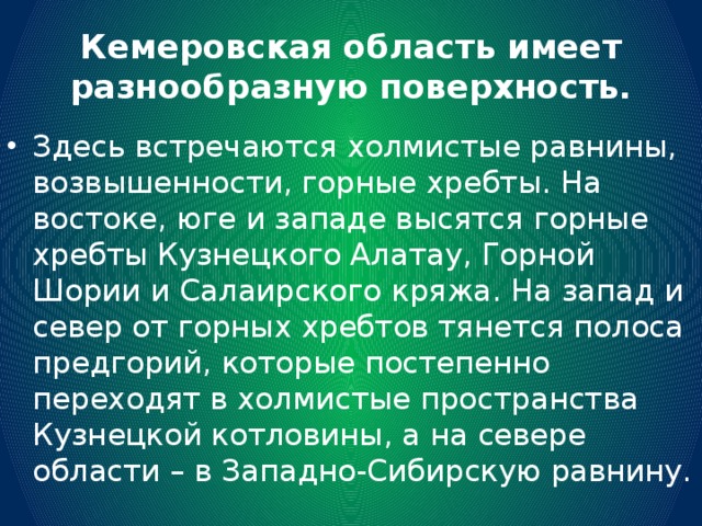 Кемеровская область имеет разнообразную поверхность. Здесь встречаются холмистые равнины, возвышенности, горные хребты. На востоке, юге и западе высятся горные хребты Кузнецкого Алатау, Горной Шории и Салаирского кряжа. На запад и север от горных хребтов тянется полоса предгорий, которые постепенно переходят в холмистые пространства Кузнецкой котловины, а на севере области – в Западно-Сибирскую равнину. 