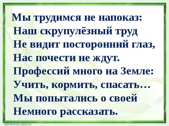  Мы трудимся не напоказ:  Наш скрупулёзный труд  Не видит посторонний глаз,  Нас почести не ждут.  Профессий много на Земле:  Учить, кормить, спасать…  Мы попытались о своей  Немного рассказать. 