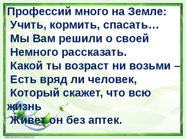 Профессий много на Земле:  Учить, кормить, спасать…  Мы Вам решили о своей  Немного рассказать.  Какой ты возраст ни возьми –  Есть вряд ли человек,  Который скажет, что всю жизнь  Живет он без аптек.   