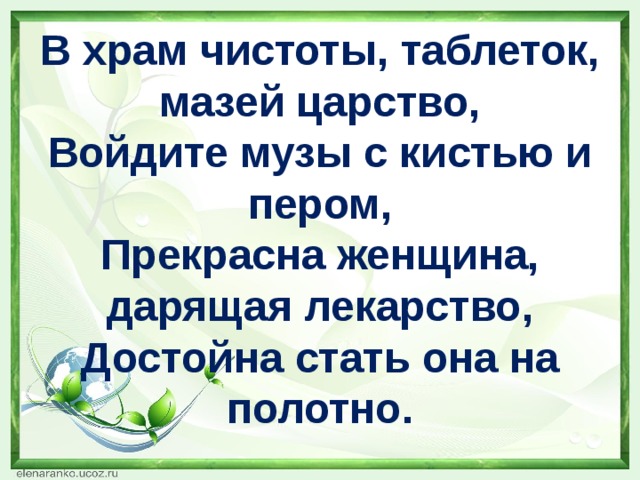 В храм чистоты, таблеток, мазей царство,  Войдите музы с кистью и пером,  Прекрасна женщина, дарящая лекарство,  Достойна стать она на полотно.   