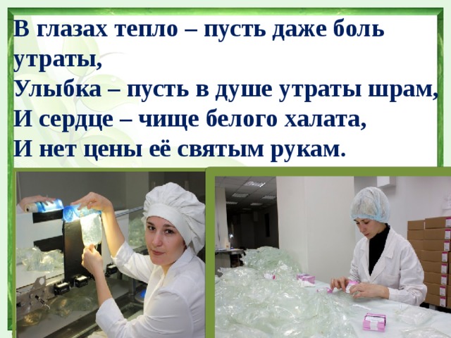 В глазах тепло – пусть даже боль утраты, Улыбка – пусть в душе утраты шрам, И сердце – чище белого халата, И нет цены её святым рукам. 
