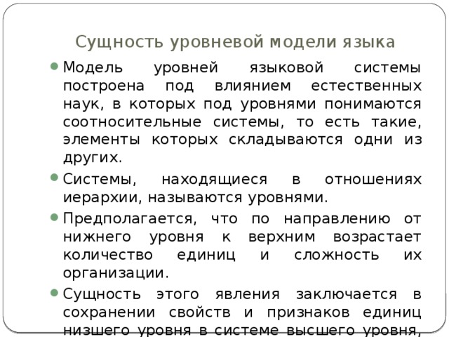 Сущность уровневой модели языка Модель уровней языковой системы построена под влиянием естественных наук, в которых под уровнями понимаются соотносительные системы, то есть такие, элементы которых складываются одни из других. Системы, находящиеся в отношениях иерархии, называются уровнями. Предполагается, что по направлению от нижнего уровня к верхним возрастает количество единиц и сложность их организации. Сущность этого явления заключается в сохранении свойств и признаков единиц низшего уровня в системе высшего уровня, но уже в более совершенной форме. 