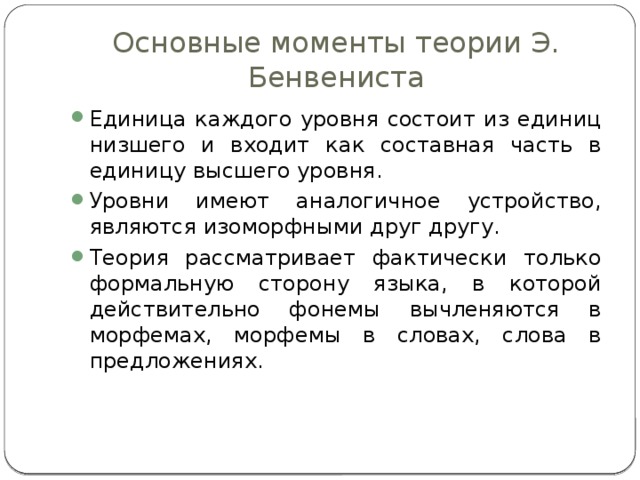 Основные моменты теории Э. Бенвениста Единица каждого уровня состоит из единиц низшего и входит как составная часть в единицу высшего уровня. Уровни имеют аналогичное устройство, являются изоморфными друг другу. Теория рассматривает фактически только формальную сторону языка, в которой действительно фонемы вычленяются в морфемах, морфемы в словах, слова в предложениях. 