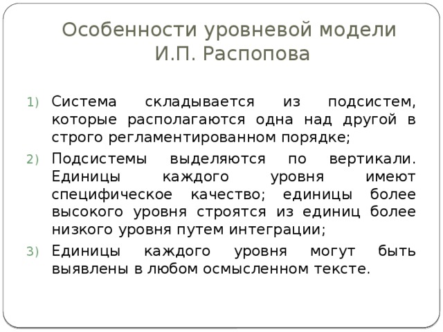 Особенности уровневой модели  И.П. Распопова Система складывается из подсистем, которые располагаются одна над другой в строго регламентированном порядке; Подсистемы выделяются по вертикали. Единицы каждого уровня имеют специфическое качество; единицы более высокого уровня строятся из единиц более низкого уровня путем интеграции; Единицы каждого уровня могут быть выявлены в любом осмысленном тексте. 