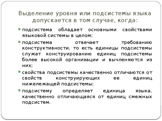 Выделение уровня или подсистемы языка допускается в том случае, когда: подсистема обладает основными свойствами языковой системы в целом; подсистема отвечает требованию конструктивности, то есть единицы подсистемы служат конструированию единиц подсистемы более высокой организации и вычленяются из них; свойства подсистемы качественно отличаются от свойств конструирующих ее единиц нижележащей подсистемы; подсистему определяет единица языка, качественно отличающаяся от единиц смежных подсистем. 