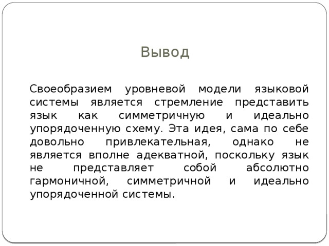 Вывод  Своеобразием уровневой модели языковой системы является стремление представить язык как симметричную и идеально упорядоченную схему. Эта идея, сама по себе довольно привлекательная, однако не является вполне адекватной, поскольку язык не представляет собой абсолютно гармоничной, симметричной и идеально упорядоченной системы. 