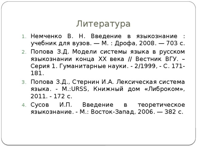 Литература Немченко В. Н. Введение в языкознание : учебник для вузов. — М. : Дрофа, 2008. — 703 с. Попова З.Д. Модели системы языка в русском языкознании конца ХХ века // Вестник ВГУ. – Серия 1. Гуманитарные науки. - 2/1999, - С. 171-181. Попова З.Д., Стернин И.А. Лексическая система языка. - М.:URSS, Книжный дом «Либроком», 2011. - 172 с. Сусов И.П. Введение в теоретическое языкознание. - М.: Восток-Запад, 2006. — 382 с. 