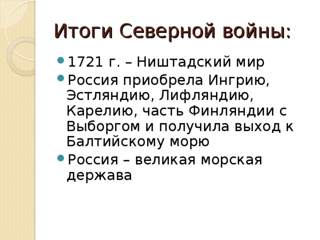 Итоги Северной войны: 1721 г. – Ништадский мир Россия приобрела Ингрию, Эстляндию, Лифляндию, Карелию, часть Финляндии с Выборгом и получила выход к Балтийскому морю Россия – великая морская держава 
