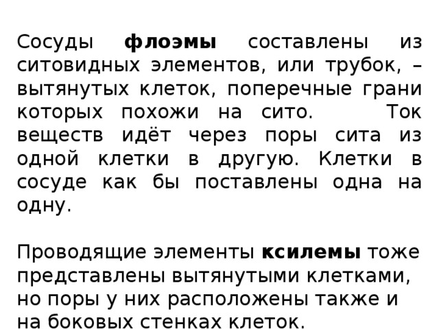 Сосуды флоэмы составлены из ситовидных элементов, или трубок, – вытянутых клеток, поперечные грани которых похожи на сито. Ток веществ идёт через поры сита из одной клетки в другую. Клетки в сосуде как бы поставлены одна на одну. Проводящие элементы ксилемы тоже представлены вытянутыми клетками, но поры у них расположены также и на боковых стенках клеток. 